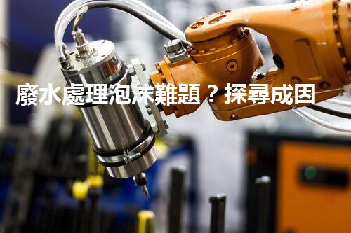 廢水處理泡沫難題？探尋成因與破局之道！